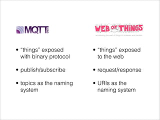 • “things” exposed       • “things” exposed
  with binary protocol     to the web

• publish/subscribe      • request/response

• topics as the naming   • URIs as the
  system                   naming system
 