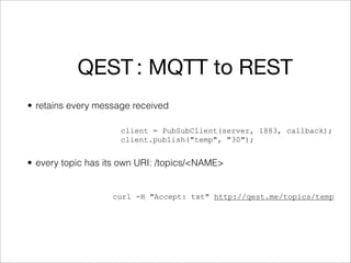 QEST : MQTT to REST
• retains every message received

                     client = PubSubClient(server, 1883, callback);
                     client.publish("temp", "30");


• every topic has its own URI: /topics/<NAME>


                   curl -H "Accept: txt" http://qest.me/topics/temp
 