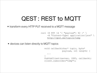 QEST : REST to MQTT
• transform every HTTP PUT received to a MQTT message

                            curl -X PUT -d '{ "payload": 42 }' 
                                 -H "Content-Type: application/json" 
                                 http://qest.me/topics/temp

• devices can listen directly to MQTT topics
                               void callback(char* topic, byte*
                                             payload, int length) {
                                 ...
                               }
                               PubSubClient(server, 1883, callback);
                               client.subscribe("temp");
 