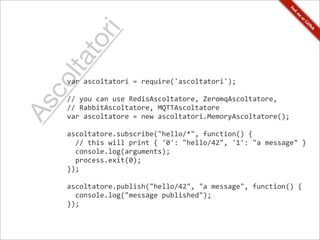 r     i
      to
 lta
co
     var	
  ascoltatori	
  =	
  require('ascoltatori');

     //	
  you	
  can	
  use	
  RedisAscoltatore,	
  ZeromqAscoltatore,
As

     //	
  RabbitAscoltatore,	
  MQTTAscoltatore
     var	
  ascoltatore	
  =	
  new	
  ascoltatori.MemoryAscoltatore();

     ascoltatore.subscribe("hello/*",	
  function()	
  {
     	
  	
  //	
  this	
  will	
  print	
  {	
  '0':	
  "hello/42",	
  '1':	
  "a	
  message"	
  }
     	
  	
  console.log(arguments);	
  
     	
  	
  process.exit(0);
     });

     ascoltatore.publish("hello/42",	
  "a	
  message",	
  function()	
  {
     	
  	
  console.log("message	
  published");
     });
 