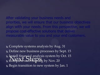 After validating your business needs and
priorities, we will ensure that our business objectives
align with your needs. From this perspective, we will
propose cost-effective solutions that deliver
measurable value to you and your end customers.

 Complete systems analysis by Aug. 31
 Define new business processes by Sept. 15

 Install financial analysis system by Oct. 15

    Next Steps
 Complete staff training by Nov. 20

 Begin transition to new system by Jan. 1
 