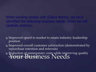 While working closely with [Client Name], we have
identified the following business needs, which we will
carefully address:


 Improved speed to market to retain industry leadership
  position
 Improved overall customer satisfaction (demonstrated by
  repurchase intention and referrals)
 Reduction of unnecessary costs while improving quality

    Your Business Needs
  of services delivered
 