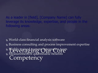 As a leader in [field], [Company Name] can fully
leverage its knowledge, expertise, and people in the
following areas:


 World-class financial analysis software
 Business consulting and process improvement expertise

 Highly trained systems integration team
    Leveraging Our Core
 Measurement of quantifiable benefits

    Competency
 