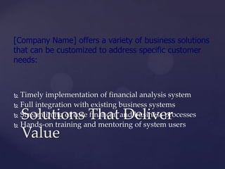 [Company Name] offers a variety of business solutions
that can be customized to address specific customer
needs:



 Timely implementation of financial analysis system
 Full integration with existing business systems

    Solutions That Deliver
 Streamlining of core financial and business processes

 Hands-on training and mentoring of system users

    Value
 