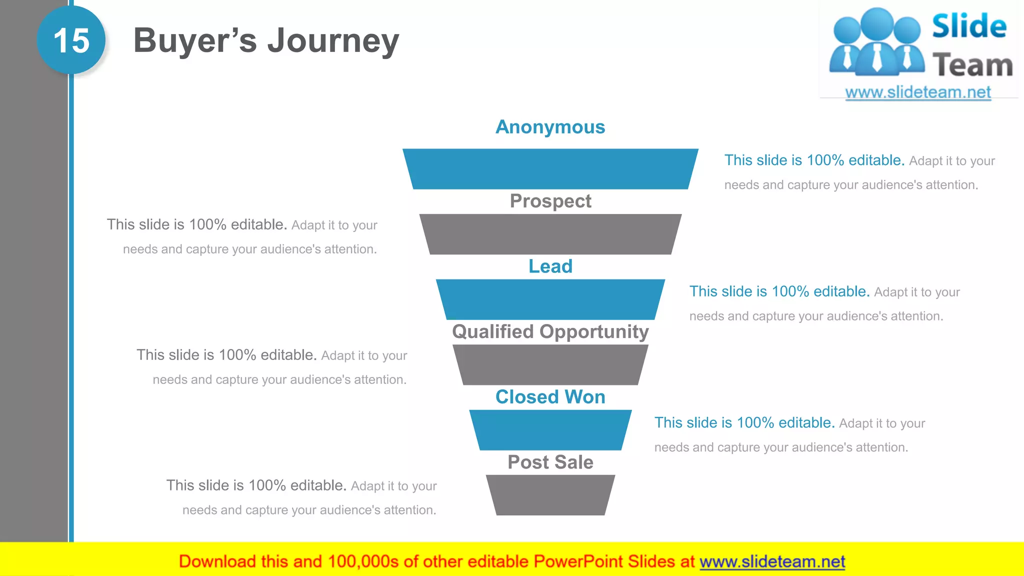 Buyer’s Journey15
Anonymous
Prospect
Lead
Qualified Opportunity
Closed Won
Post Sale
This slide is 100% editable. Adapt it to your
needs and capture your audience's attention.
This slide is 100% editable. Adapt it to your
needs and capture your audience's attention.
This slide is 100% editable. Adapt it to your
needs and capture your audience's attention.
This slide is 100% editable. Adapt it to your
needs and capture your audience's attention.
This slide is 100% editable. Adapt it to your
needs and capture your audience's attention.
This slide is 100% editable. Adapt it to your
needs and capture your audience's attention.
 