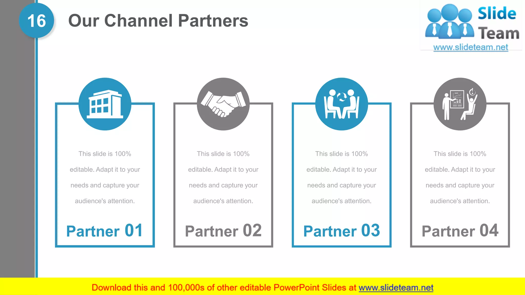 Our Channel Partners16
Partner 01
This slide is 100%
editable. Adapt it to your
needs and capture your
audience's attention.
Partner 02
This slide is 100%
editable. Adapt it to your
needs and capture your
audience's attention.
Partner 03
This slide is 100%
editable. Adapt it to your
needs and capture your
audience's attention.
Partner 04
This slide is 100%
editable. Adapt it to your
needs and capture your
audience's attention.
 