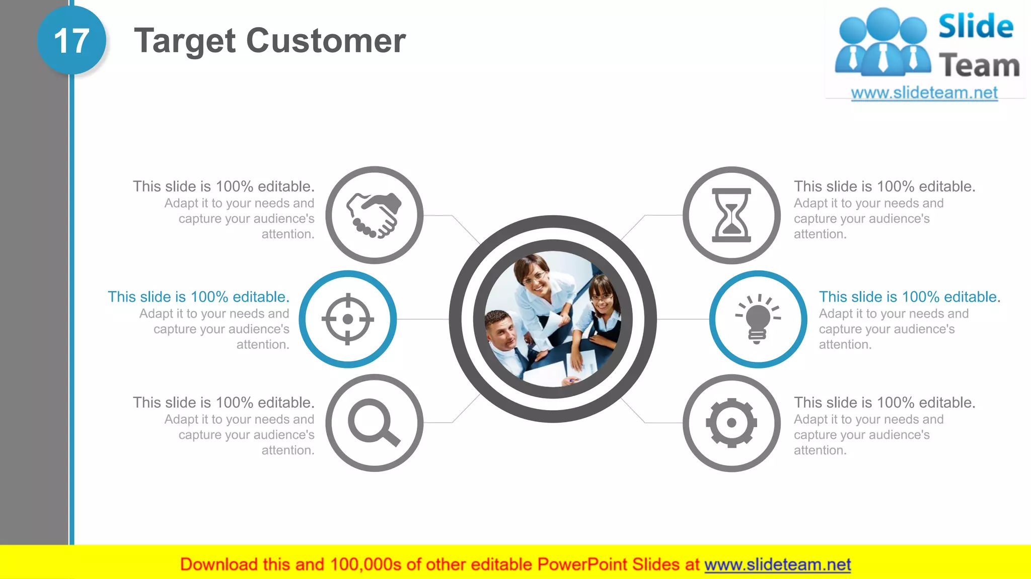 17 Target Customer
This slide is 100% editable.
Adapt it to your needs and
capture your audience's
attention.
This slide is 100% editable.
Adapt it to your needs and
capture your audience's
attention.
This slide is 100% editable.
Adapt it to your needs and
capture your audience's
attention.
This slide is 100% editable.
Adapt it to your needs and
capture your audience's
attention.
This slide is 100% editable.
Adapt it to your needs and
capture your audience's
attention.
This slide is 100% editable.
Adapt it to your needs and
capture your audience's
attention.
 