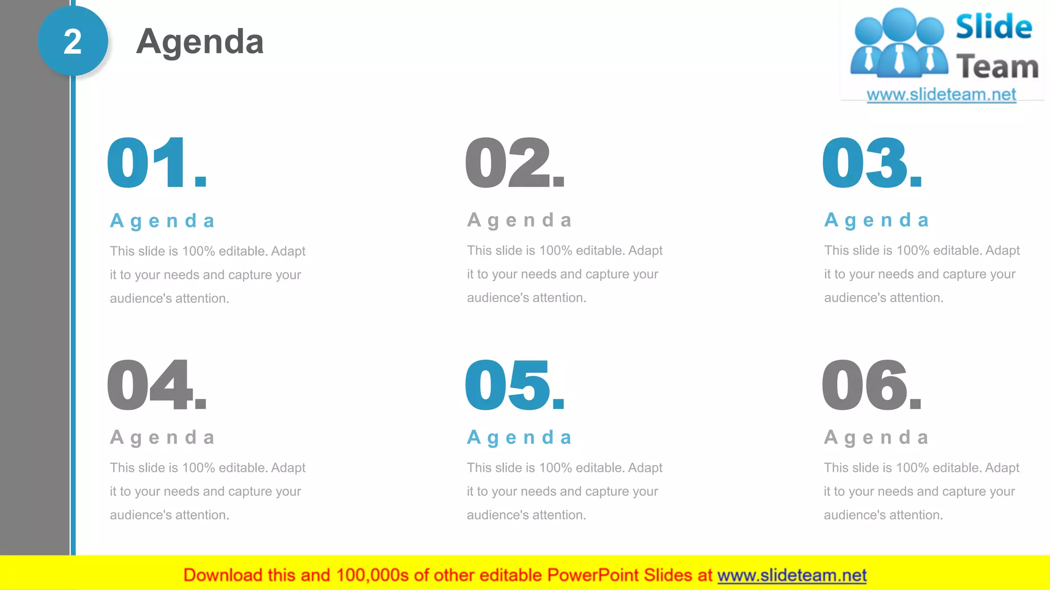 Agenda2
A g e n d a
This slide is 100% editable. Adapt
it to your needs and capture your
audience's attention.
01.
A g e n d a
This slide is 100% editable. Adapt
it to your needs and capture your
audience's attention.
03.
A g e n d a
This slide is 100% editable. Adapt
it to your needs and capture your
audience's attention.
05.
A g e n d a
This slide is 100% editable. Adapt
it to your needs and capture your
audience's attention.
02.
A g e n d a
This slide is 100% editable. Adapt
it to your needs and capture your
audience's attention.
04.
A g e n d a
This slide is 100% editable. Adapt
it to your needs and capture your
audience's attention.
06.
 
