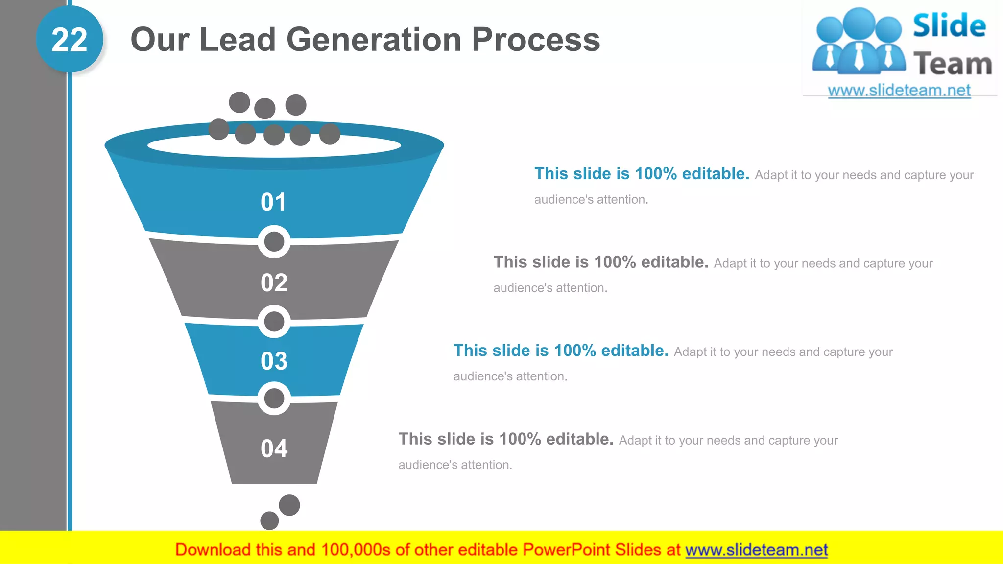 Our Lead Generation Process22
04
03
02
01
This slide is 100% editable. Adapt it to your needs and capture your
audience's attention.
This slide is 100% editable. Adapt it to your needs and capture your
audience's attention.
This slide is 100% editable. Adapt it to your needs and capture your
audience's attention.
This slide is 100% editable. Adapt it to your needs and capture your
audience's attention.
 