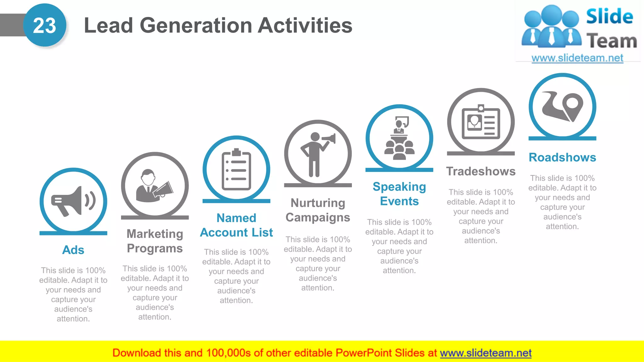 Lead Generation Activities23
Ads
This slide is 100%
editable. Adapt it to
your needs and
capture your
audience's
attention.
Marketing
Programs
This slide is 100%
editable. Adapt it to
your needs and
capture your
audience's
attention.
Named
Account List
This slide is 100%
editable. Adapt it to
your needs and
capture your
audience's
attention.
Speaking
Events
This slide is 100%
editable. Adapt it to
your needs and
capture your
audience's
attention.
Tradeshows
This slide is 100%
editable. Adapt it to
your needs and
capture your
audience's
attention.
Roadshows
This slide is 100%
editable. Adapt it to
your needs and
capture your
audience's
attention.
Nurturing
Campaigns
This slide is 100%
editable. Adapt it to
your needs and
capture your
audience's
attention.
 