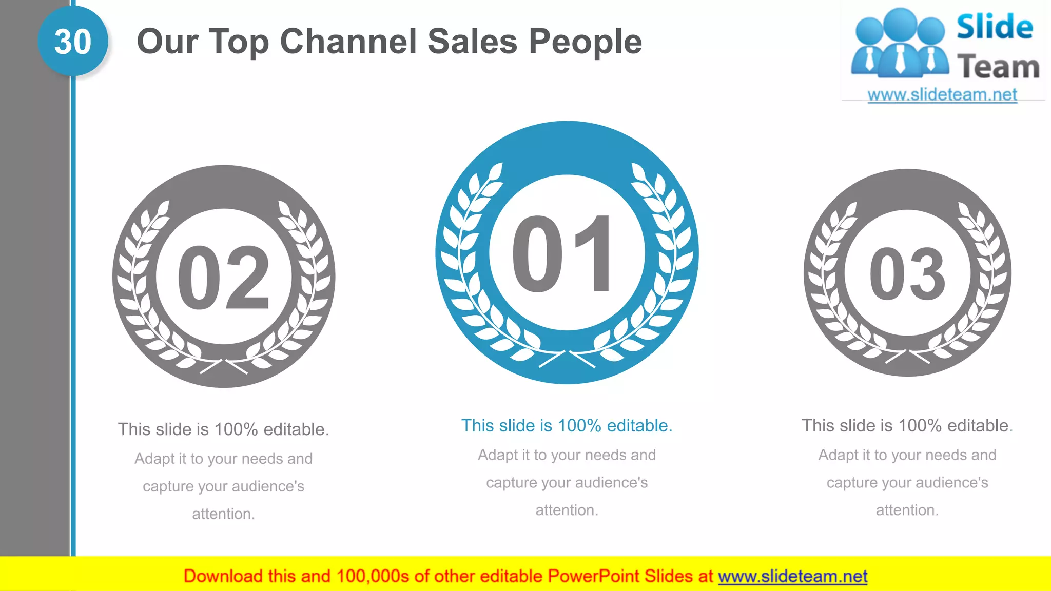 Our Top Channel Sales People30
03
This slide is 100% editable.
Adapt it to your needs and
capture your audience's
attention.
01
This slide is 100% editable.
Adapt it to your needs and
capture your audience's
attention.
02
This slide is 100% editable.
Adapt it to your needs and
capture your audience's
attention.
 