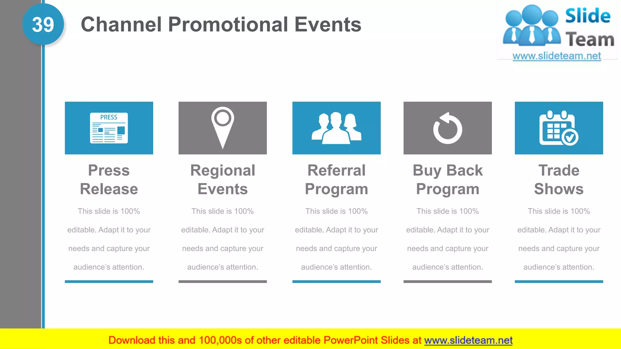 Channel Promotional Events39
This slide is 100%
editable. Adapt it to your
needs and capture your
audience’s attention.
Press
Release
Regional
Events
This slide is 100%
editable. Adapt it to your
needs and capture your
audience’s attention.
This slide is 100%
editable. Adapt it to your
needs and capture your
audience’s attention.
Buy Back
Program
This slide is 100%
editable. Adapt it to your
needs and capture your
audience’s attention.
Trade
Shows
This slide is 100%
editable. Adapt it to your
needs and capture your
audience’s attention.
Referral
Program
 