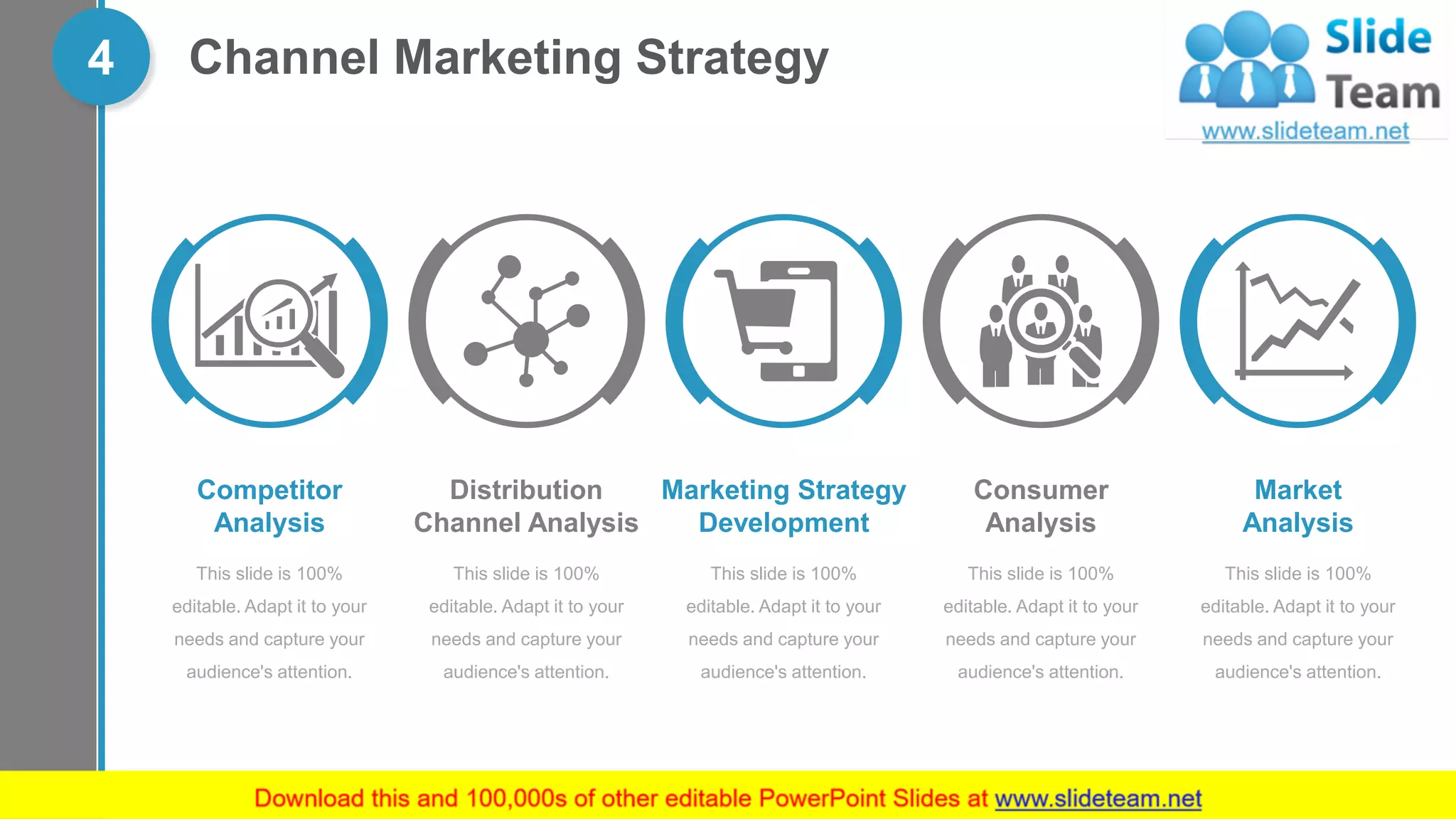Channel Marketing Strategy4
This slide is 100%
editable. Adapt it to your
needs and capture your
audience's attention.
Marketing Strategy
Development
This slide is 100%
editable. Adapt it to your
needs and capture your
audience's attention.
Competitor
Analysis
This slide is 100%
editable. Adapt it to your
needs and capture your
audience's attention.
Distribution
Channel Analysis
This slide is 100%
editable. Adapt it to your
needs and capture your
audience's attention.
Consumer
Analysis
This slide is 100%
editable. Adapt it to your
needs and capture your
audience's attention.
Market
Analysis
 