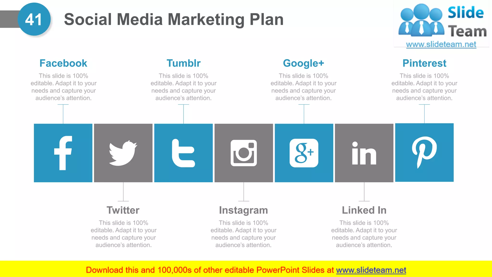 Social Media Marketing Plan41
This slide is 100%
editable. Adapt it to your
needs and capture your
audience’s attention.
Facebook
This slide is 100%
editable. Adapt it to your
needs and capture your
audience’s attention.
Tumblr
This slide is 100%
editable. Adapt it to your
needs and capture your
audience’s attention.
Twitter
This slide is 100%
editable. Adapt it to your
needs and capture your
audience’s attention.
Instagram
This slide is 100%
editable. Adapt it to your
needs and capture your
audience’s attention.
Google+
This slide is 100%
editable. Adapt it to your
needs and capture your
audience’s attention.
Linked In
This slide is 100%
editable. Adapt it to your
needs and capture your
audience’s attention.
Pinterest
 