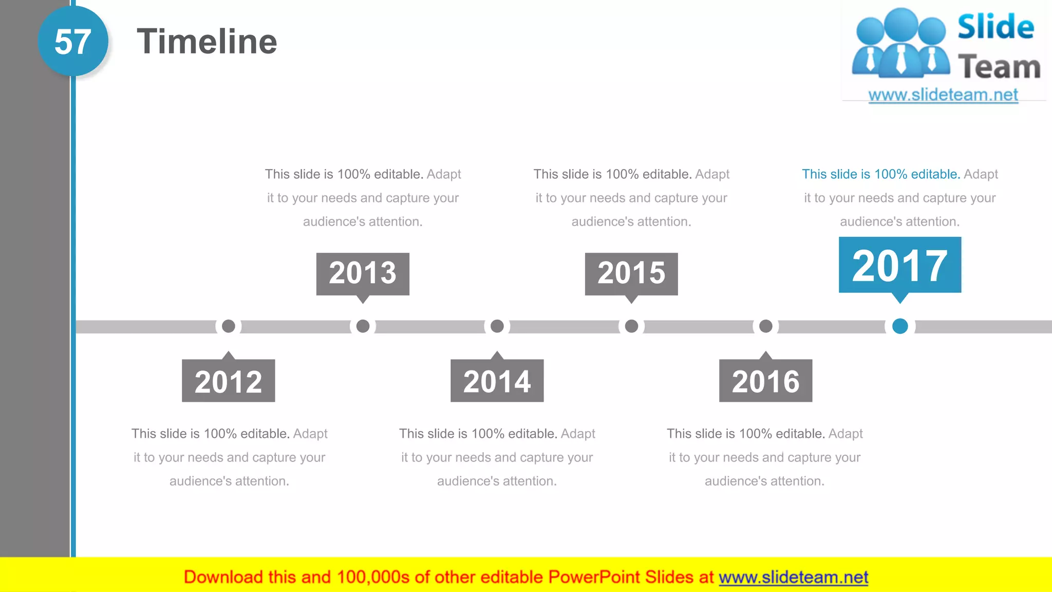 Timeline57
This slide is 100% editable. Adapt
it to your needs and capture your
audience's attention.
This slide is 100% editable. Adapt
it to your needs and capture your
audience's attention.
This slide is 100% editable. Adapt
it to your needs and capture your
audience's attention.
This slide is 100% editable. Adapt
it to your needs and capture your
audience's attention.
This slide is 100% editable. Adapt
it to your needs and capture your
audience's attention.
This slide is 100% editable. Adapt
it to your needs and capture your
audience's attention.
2012 2014 2016
2013 2015 2017
 