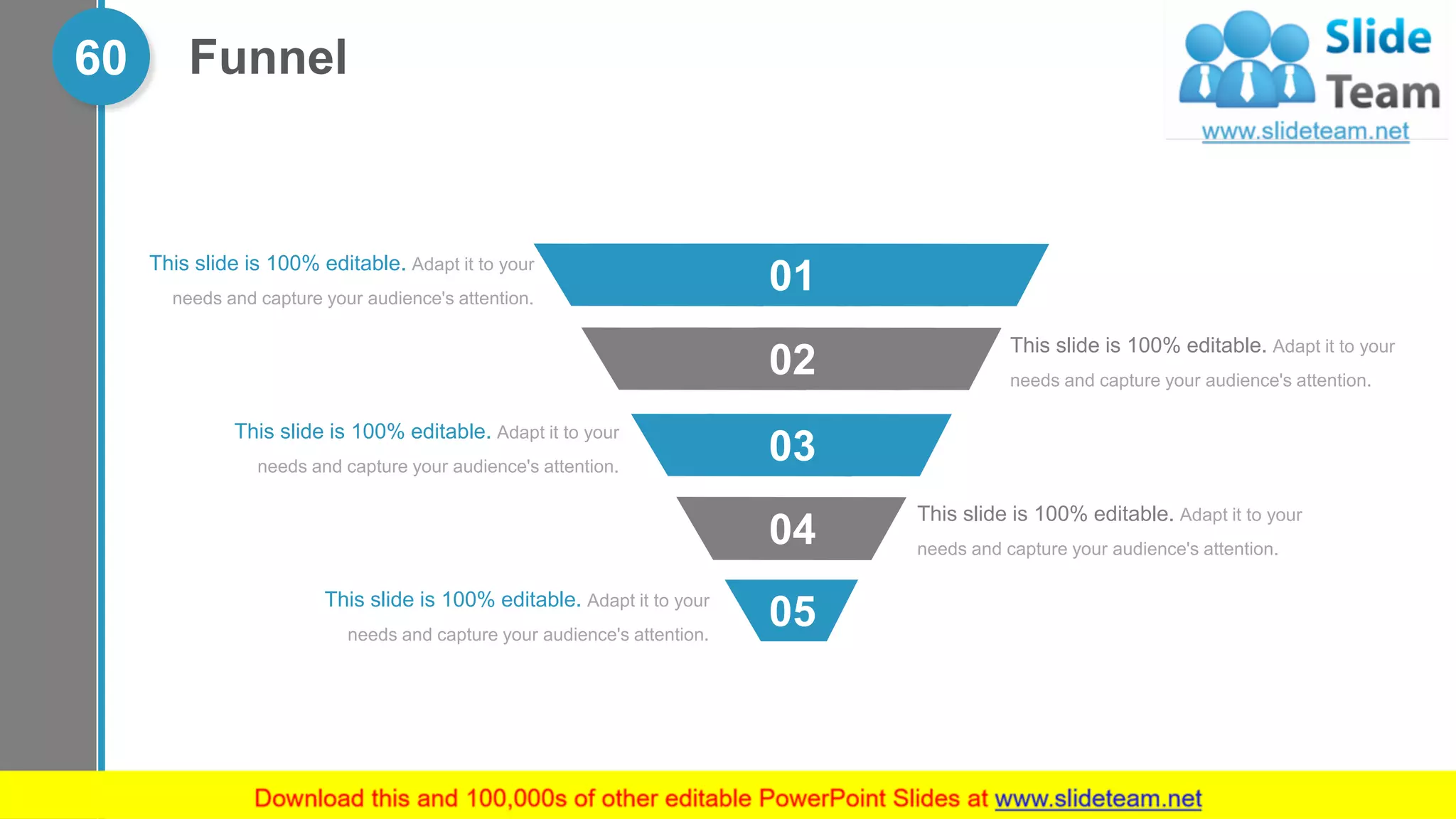 Funnel60
This slide is 100% editable. Adapt it to your
needs and capture your audience's attention.
This slide is 100% editable. Adapt it to your
needs and capture your audience's attention.
This slide is 100% editable. Adapt it to your
needs and capture your audience's attention.
This slide is 100% editable. Adapt it to your
needs and capture your audience's attention.
This slide is 100% editable. Adapt it to your
needs and capture your audience's attention.
05
04
03
02
01
 