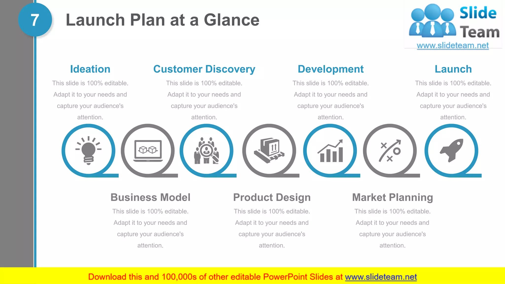 Launch Plan at a Glance7
Business Model
This slide is 100% editable.
Adapt it to your needs and
capture your audience's
attention.
Product Design
This slide is 100% editable.
Adapt it to your needs and
capture your audience's
attention.
Market Planning
This slide is 100% editable.
Adapt it to your needs and
capture your audience's
attention.
Ideation
This slide is 100% editable.
Adapt it to your needs and
capture your audience's
attention.
Customer Discovery
This slide is 100% editable.
Adapt it to your needs and
capture your audience's
attention.
Development
This slide is 100% editable.
Adapt it to your needs and
capture your audience's
attention.
Launch
This slide is 100% editable.
Adapt it to your needs and
capture your audience's
attention.
 