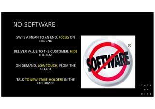 NO-SOFTWARE
SW IS A MEAN TO AN END. FOCUS ON
THE END
DELIVER VALUE TO THE CUSTOMER. HIDE
THE REST
ON DEMAND, LOW-TOUCH, FROM THE
CLOUD
TALK TO NEW STAKE-HOLDERS IN THE
CUSTOMER
 