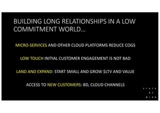 BUILDING LONG RELATIONSHIPS IN A LOW
COMMITMENT WORLD…
MICRO-SERVICES AND OTHER CLOUD PLATFORMS REDUCE COGS
LOW TOUCH INITIAL CUSTOMER ENGAGEMENT IS NOT BAD
LAND AND EXPAND: START SMALL AND GROW $LTV AND VALUE
ACCESS TO NEW CUSTOMERS: BD, CLOUD CHANNELS
 