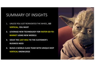 SUMMARY OF INSIGHTS
1. UNLESS YOU JUST REINVENTED THE WHEEL, GO
VERTICAL, YOU MUST
2. LEVERAGE NEW TECHNOLOGY FOR FASTER GO-TO-
MARKET USING NEW MODELS
3. SOLVE THE LAST MILE TO THE CUSTOMER’S
BUSINESS NEED
4. BUILD A WORLD-CLASS TEAM WITH UNIQUE DEEP
VERTICAL KNOWLDEGE
 