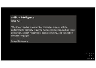 artificial intelligence
(also AI)
“The theory and development of computer systems able to
perform tasks normally requiring human intelligence, such as visual
perception, speech recognition, decision-making, and translation
between languages.”
Oxford Dictionary
 