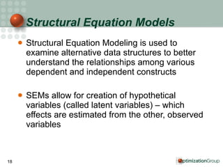 Structural Equation Models Structural Equation Modeling is used to examine alternative data structures to better understand the relationships among various dependent and independent constructs SEMs allow for creation of hypothetical variables (called latent variables) – which effects are estimated from the other, observed variables 
