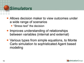 Simulators Allows decision maker to view outcomes under a wide range of scenarios “ Stress test” the decision Improves understanding of relationships between variables (internal and external) Various types from simple equations, to Monte Carlo simulation to sophisticated Agent based modeling  