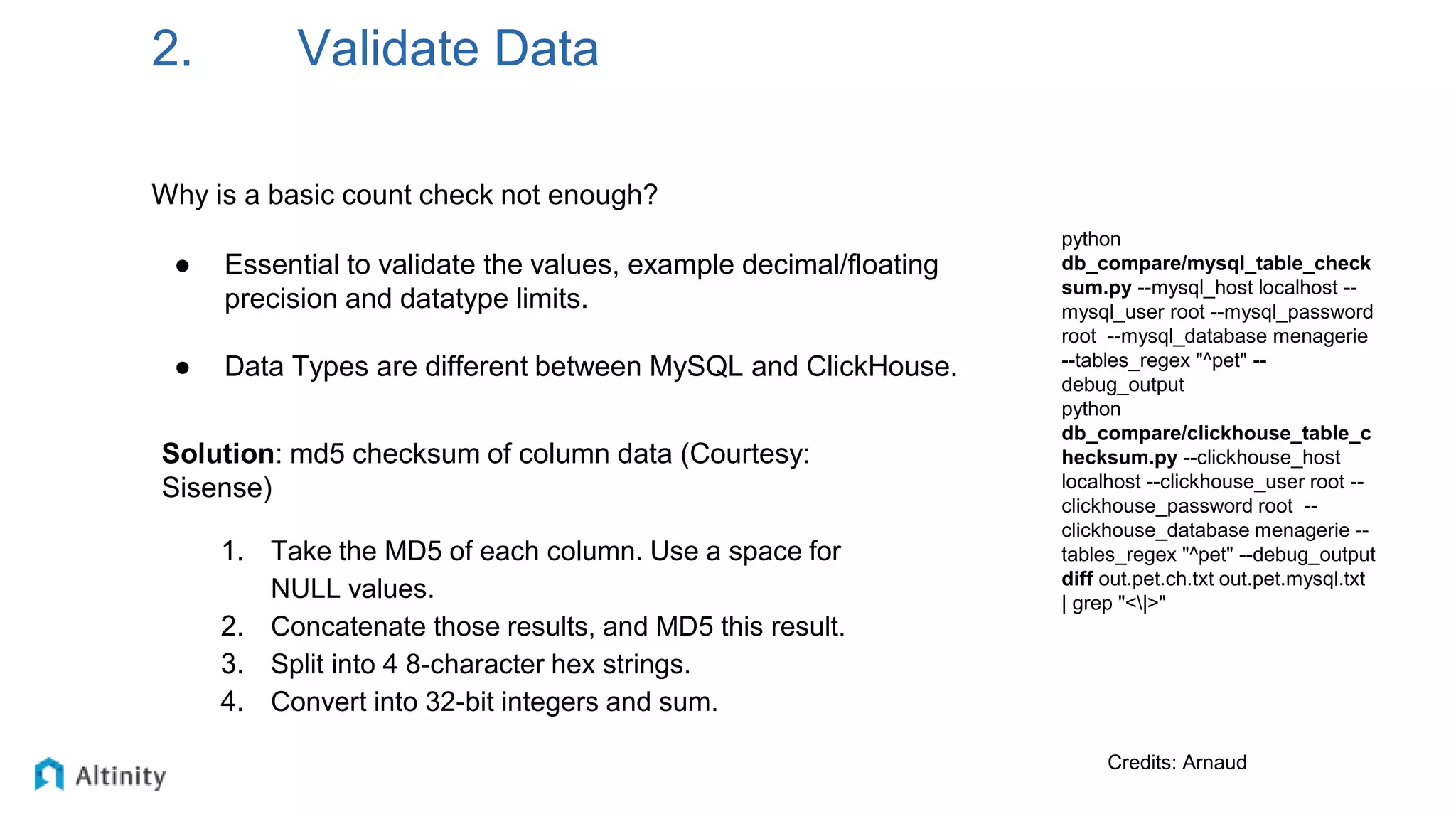 2. Validate Data
Why is a basic count check not enough?
● Essential to validate the values, example decimal/floating
precision and datatype limits.
● Data Types are different between MySQL and ClickHouse.
Solution: md5 checksum of column data (Courtesy:
Sisense)
1. Take the MD5 of each column. Use a space for
NULL values.
2. Concatenate those results, and MD5 this result.
3. Split into 4 8-character hex strings.
4. Convert into 32-bit integers and sum.
python
db_compare/mysql_table_check
sum.py --mysql_host localhost --
mysql_user root --mysql_password
root --mysql_database menagerie
--tables_regex "^pet" --
debug_output
python
db_compare/clickhouse_table_c
hecksum.py --clickhouse_host
localhost --clickhouse_user root --
clickhouse_password root --
clickhouse_database menagerie --
tables_regex "^pet" --debug_output
diff out.pet.ch.txt out.pet.mysql.txt
| grep "<|>"
Credits: Arnaud
 
