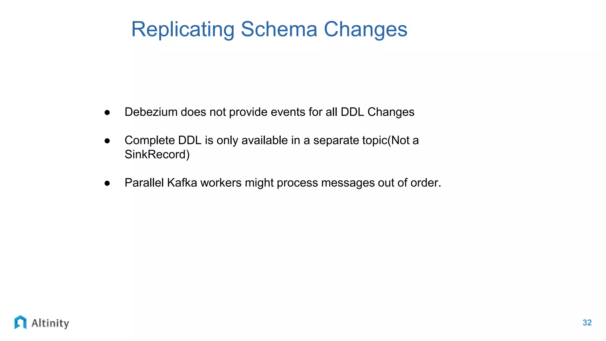32
Replicating Schema Changes
● Debezium does not provide events for all DDL Changes
● Complete DDL is only available in a separate topic(Not a
SinkRecord)
● Parallel Kafka workers might process messages out of order.
 
