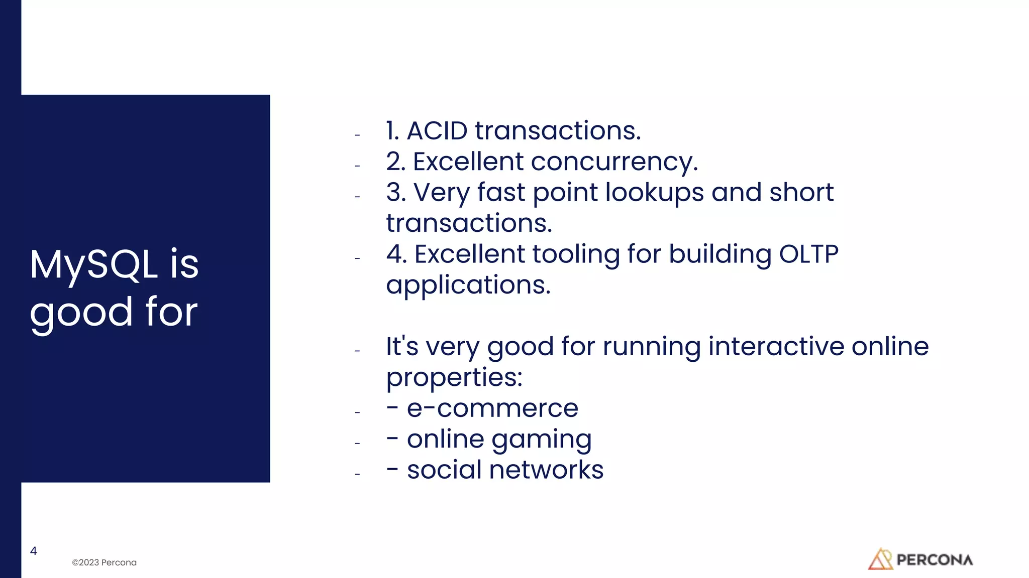 ©2023 Percona
MySQL is
good for
- 1. ACID transactions.
- 2. Excellent concurrency.
- 3. Very fast point lookups and short
transactions.
- 4. Excellent tooling for building OLTP
applications.
- It's very good for running interactive online
properties:
- - e-commerce
- - online gaming
- - social networks
4
 