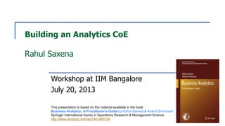 Building an Analytics CoE
Rahul Saxena
Workshop at IIM Bangalore
July 20, 2013
This presentation is based on the material available in the book:
Business Analytics: A Practitioner's Guide by Rahul Saxena & Anand Srinivasan
Springer International Series in Operations Research & Management Science
http://www.amazon.com/dp/1461460794
 