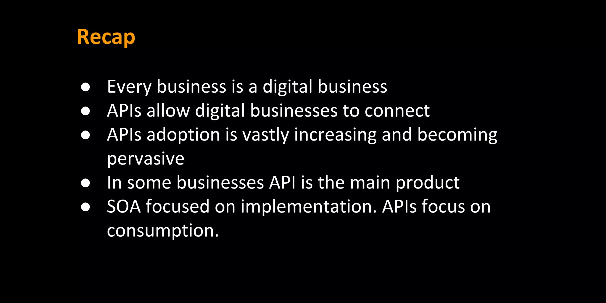 Recap
● Every business is a digital business
● APIs allow digital businesses to connect
● APIs adoption is vastly increasing and becoming
pervasive
● In some businesses API is the main product
● SOA focused on implementation. APIs focus on
consumption.
 