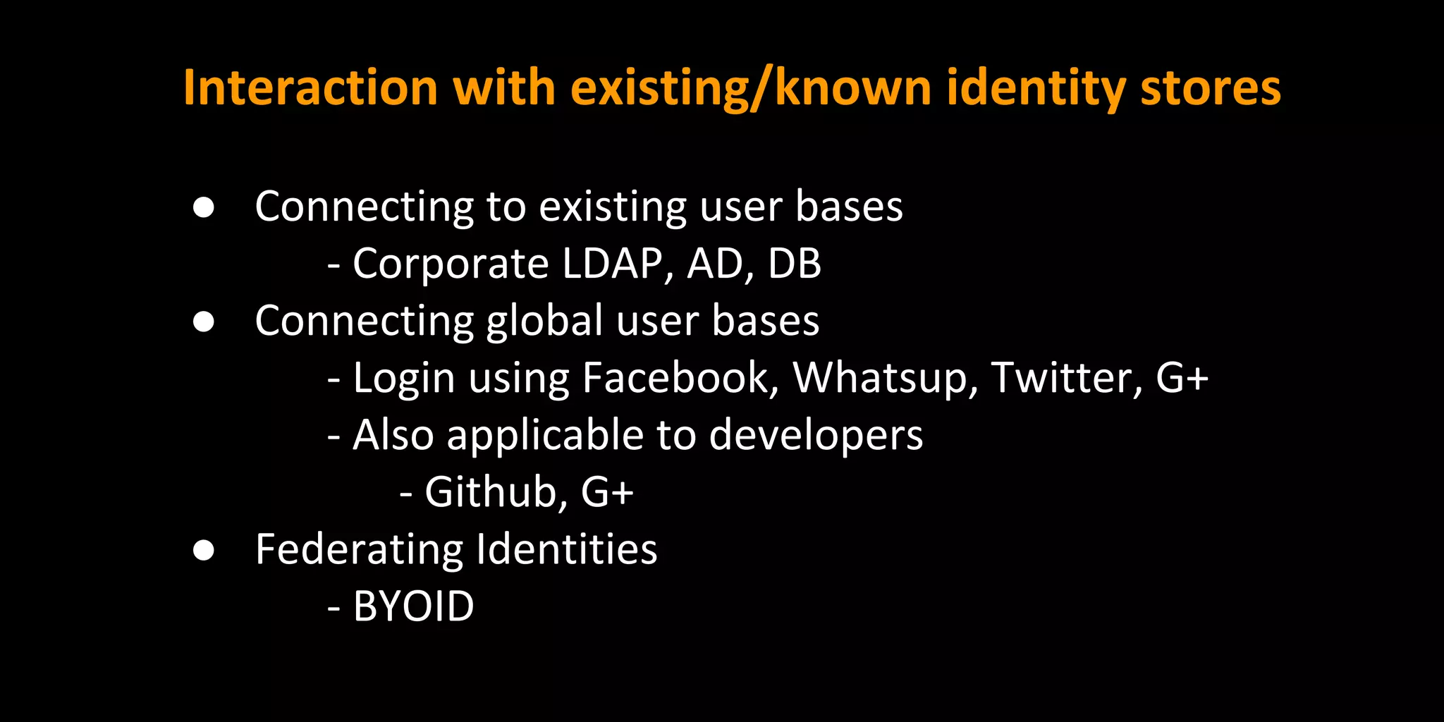 Interaction with existing/known identity stores
● Connecting to existing user bases
- Corporate LDAP, AD, DB
● Connecting global user bases
- Login using Facebook, Whatsup, Twitter, G+
- Also applicable to developers
- Github, G+
● Federating Identities
- BYOID
 