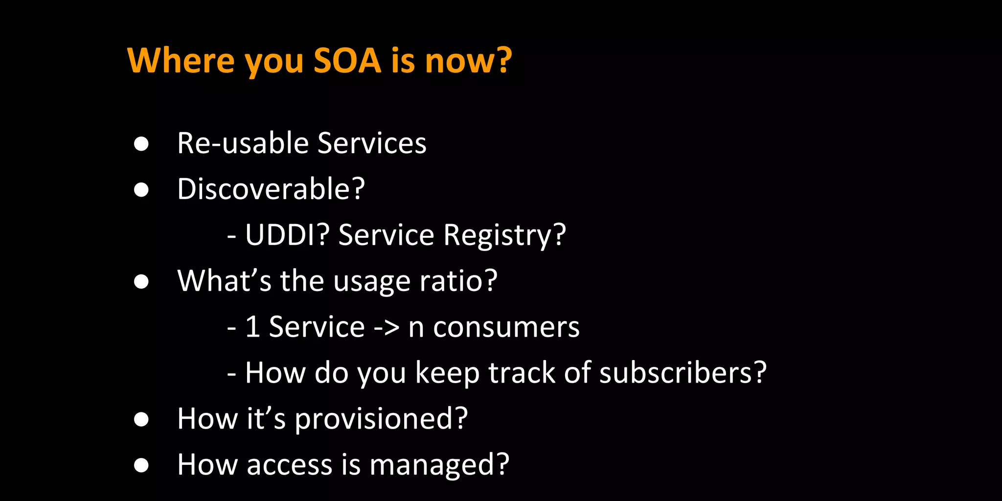 Where you SOA is now?
● Re-usable Services
● Discoverable?
- UDDI? Service Registry?
● What’s the usage ratio?
- 1 Service -> n consumers
- How do you keep track of subscribers?
● How it’s provisioned?
● How access is managed?
 