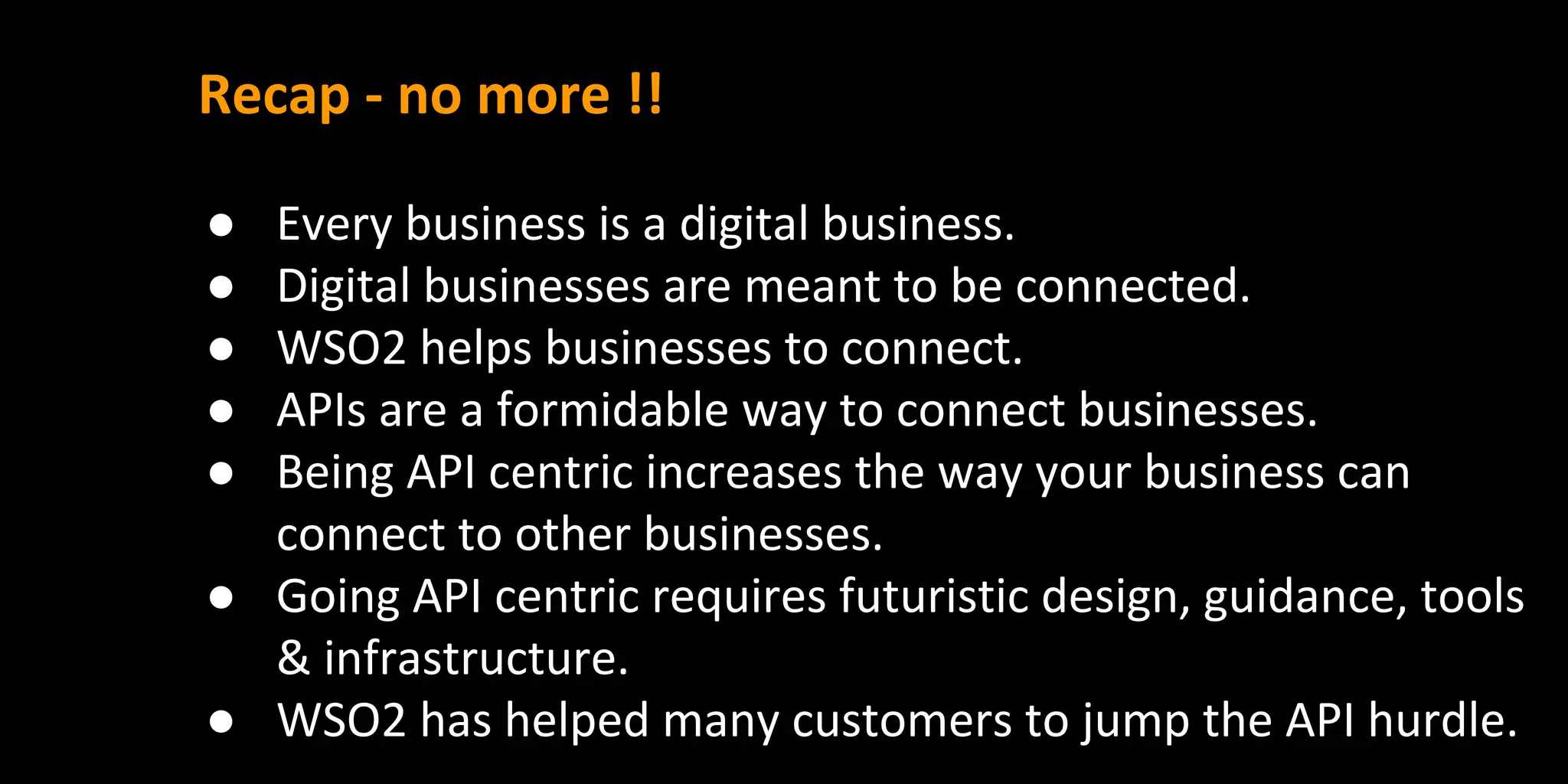 Recap - no more !!
● Every business is a digital business.
● Digital businesses are meant to be connected.
● WSO2 helps businesses to connect.
● APIs are a formidable way to connect businesses.
● Being API centric increases the way your business can
connect to other businesses.
● Going API centric requires futuristic design, guidance, tools
& infrastructure.
● WSO2 has helped many customers to jump the API hurdle.
 