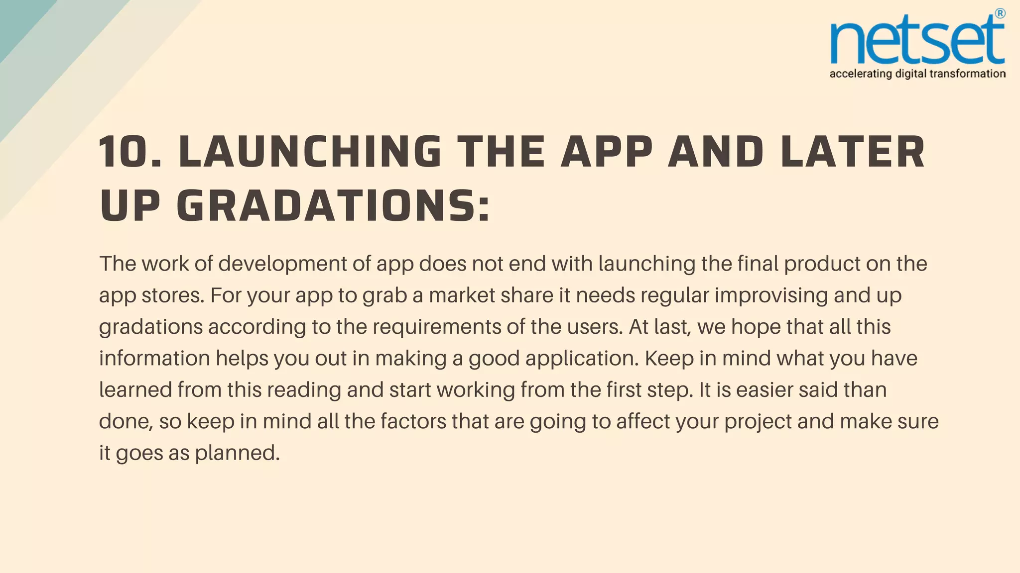 10. LAUNCHING THE APP AND LATER
UP GRADATIONS:
The work of development of app does not end with launching the final product on the
app stores. For your app to grab a market share it needs regular improvising and up
gradations according to the requirements of the users. At last, we hope that all this
information helps you out in making a good application. Keep in mind what you have
learned from this reading and start working from the first step. It is easier said than
done, so keep in mind all the factors that are going to affect your project and make sure
it goes as planned.
 