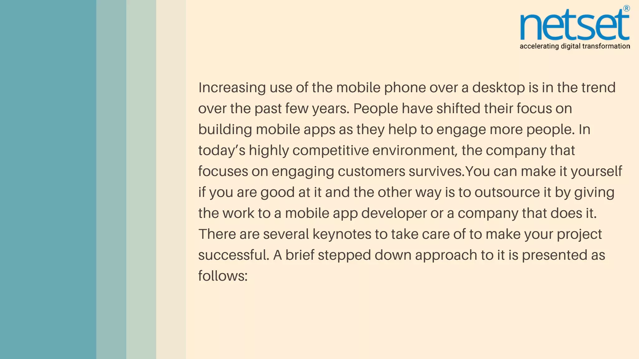 Increasing use of the mobile phone over a desktop is in the trend
over the past few years. People have shifted their focus on
building mobile apps as they help to engage more people. In
today’s highly competitive environment, the company that
focuses on engaging customers survives.You can make it yourself
if you are good at it and the other way is to outsource it by giving
the work to a mobile app developer or a company that does it.
There are several keynotes to take care of to make your project
successful. A brief stepped down approach to it is presented as
follows:
 