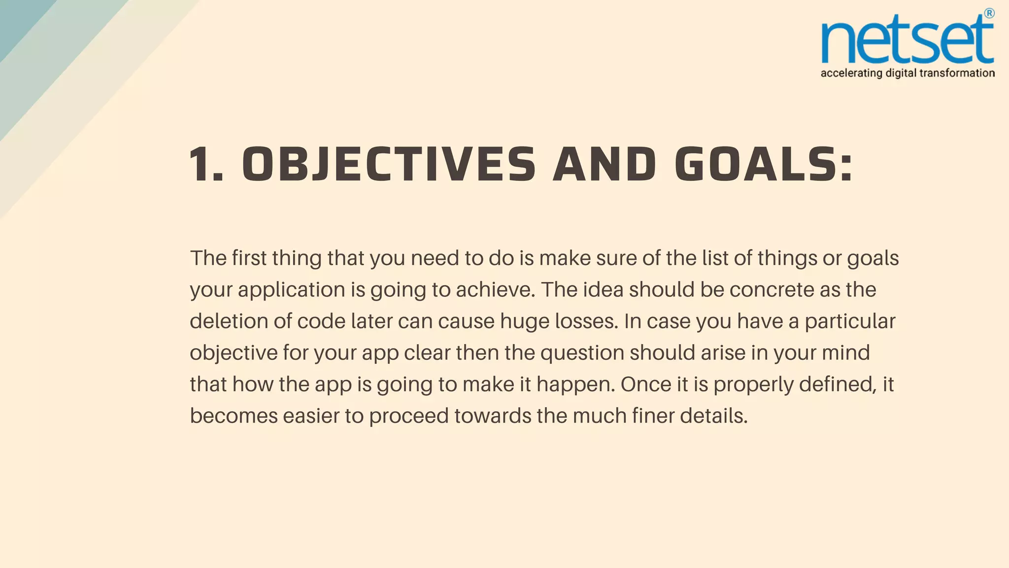 1. OBJECTIVES AND GOALS:
The first thing that you need to do is make sure of the list of things or goals
your application is going to achieve. The idea should be concrete as the
deletion of code later can cause huge losses. In case you have a particular
objective for your app clear then the question should arise in your mind
that how the app is going to make it happen. Once it is properly defined, it
becomes easier to proceed towards the much finer details.
 