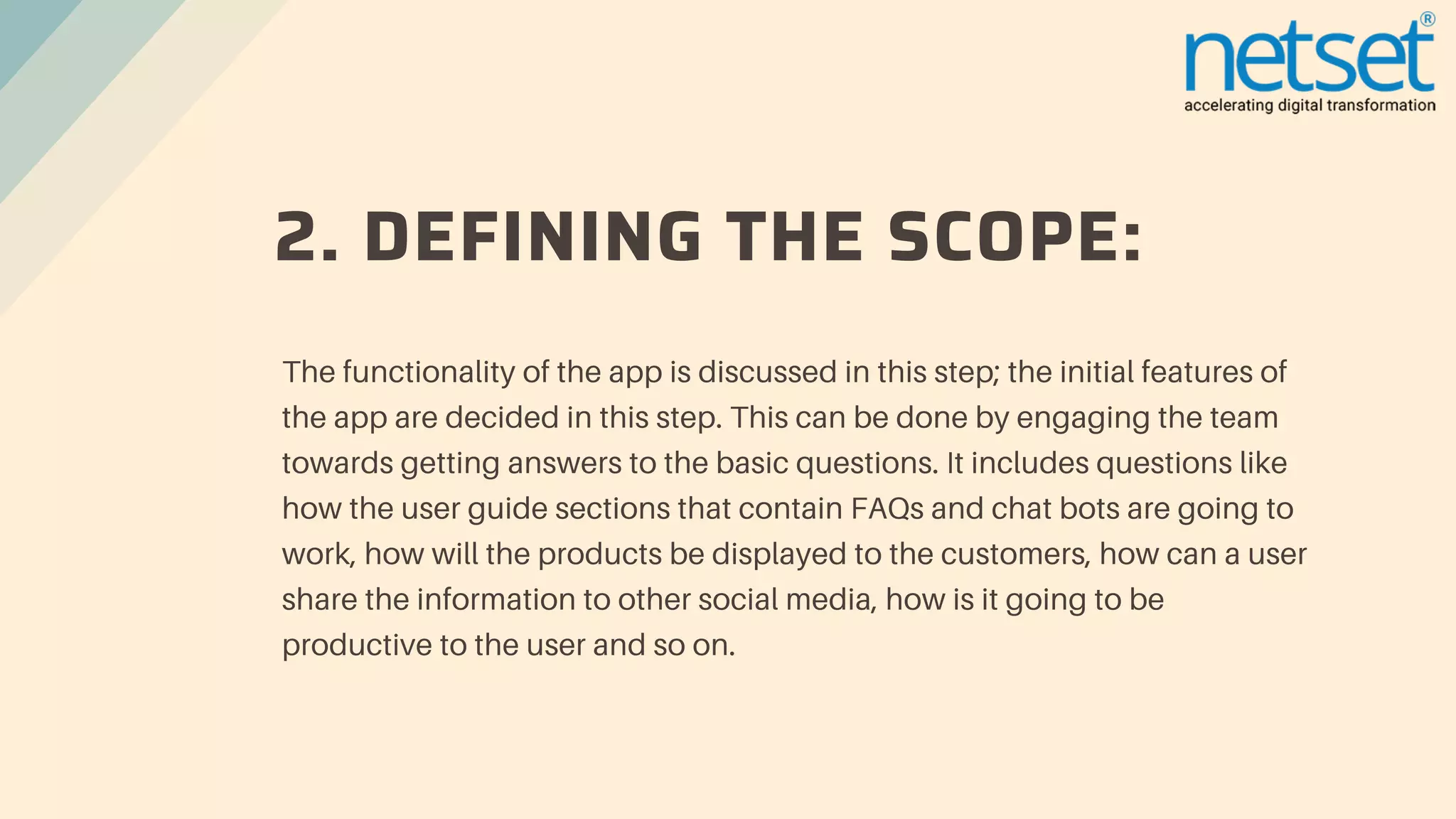2. DEFINING THE SCOPE:
The functionality of the app is discussed in this step; the initial features of
the app are decided in this step. This can be done by engaging the team
towards getting answers to the basic questions. It includes questions like
how the user guide sections that contain FAQs and chat bots are going to
work, how will the products be displayed to the customers, how can a user
share the information to other social media, how is it going to be
productive to the user and so on.
 