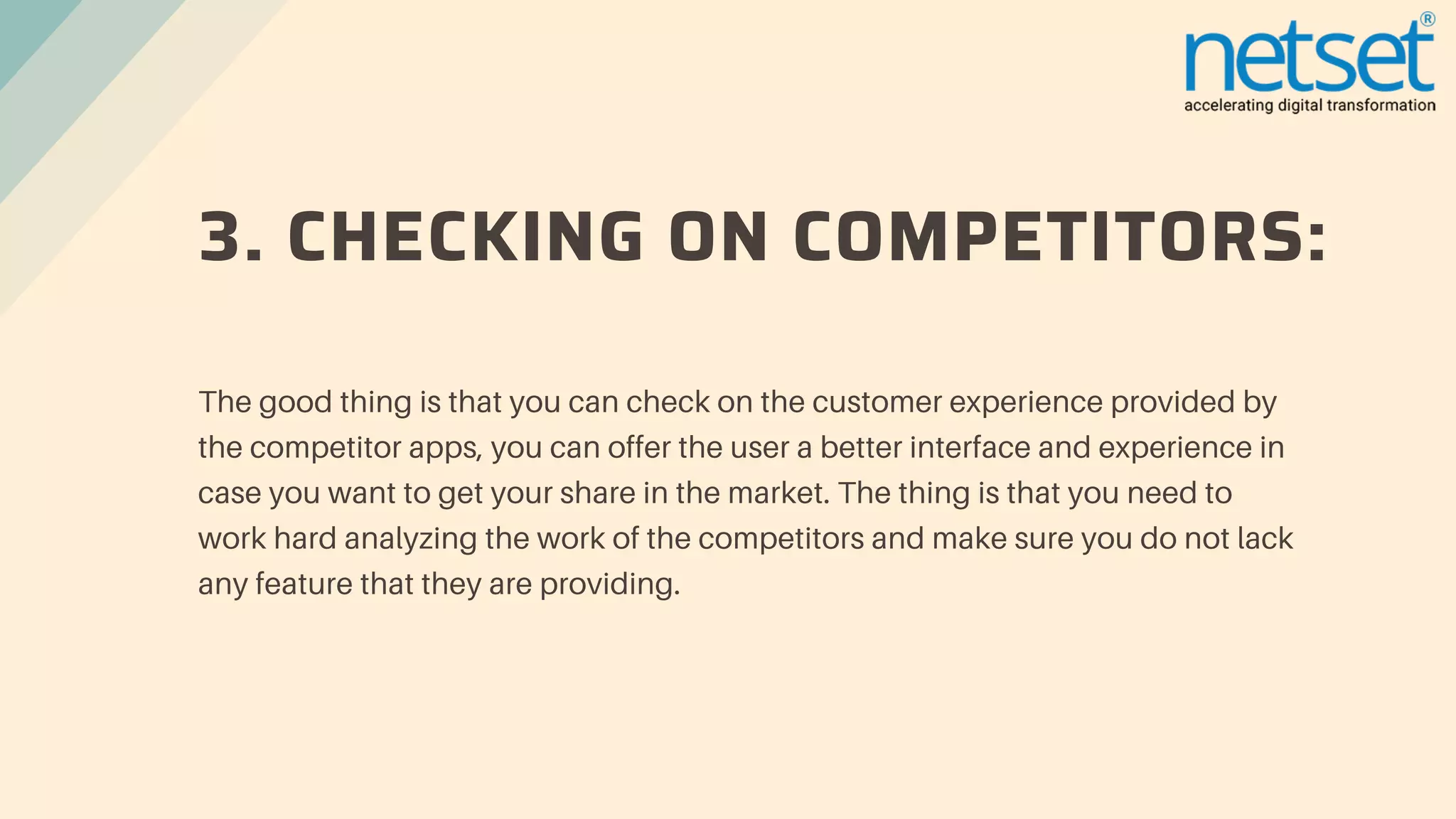 3. CHECKING ON COMPETITORS:
The good thing is that you can check on the customer experience provided by
the competitor apps, you can offer the user a better interface and experience in
case you want to get your share in the market. The thing is that you need to
work hard analyzing the work of the competitors and make sure you do not lack
any feature that they are providing.
 