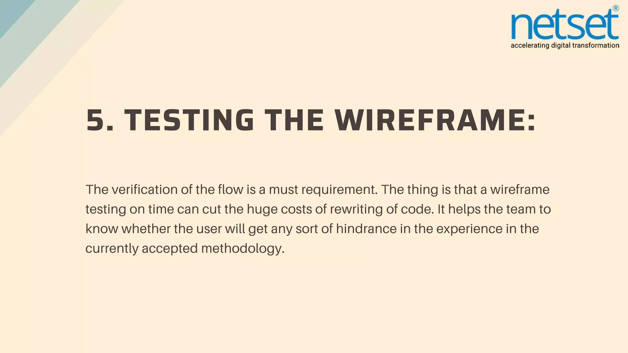 5. TESTING THE WIREFRAME:
The verification of the flow is a must requirement. The thing is that a wireframe
testing on time can cut the huge costs of rewriting of code. It helps the team to
know whether the user will get any sort of hindrance in the experience in the
currently accepted methodology.
 