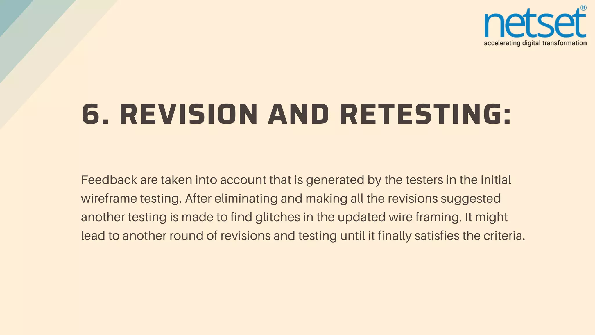 6. REVISION AND RETESTING:
Feedback are taken into account that is generated by the testers in the initial
wireframe testing. After eliminating and making all the revisions suggested
another testing is made to find glitches in the updated wire framing. It might
lead to another round of revisions and testing until it finally satisfies the criteria.
 