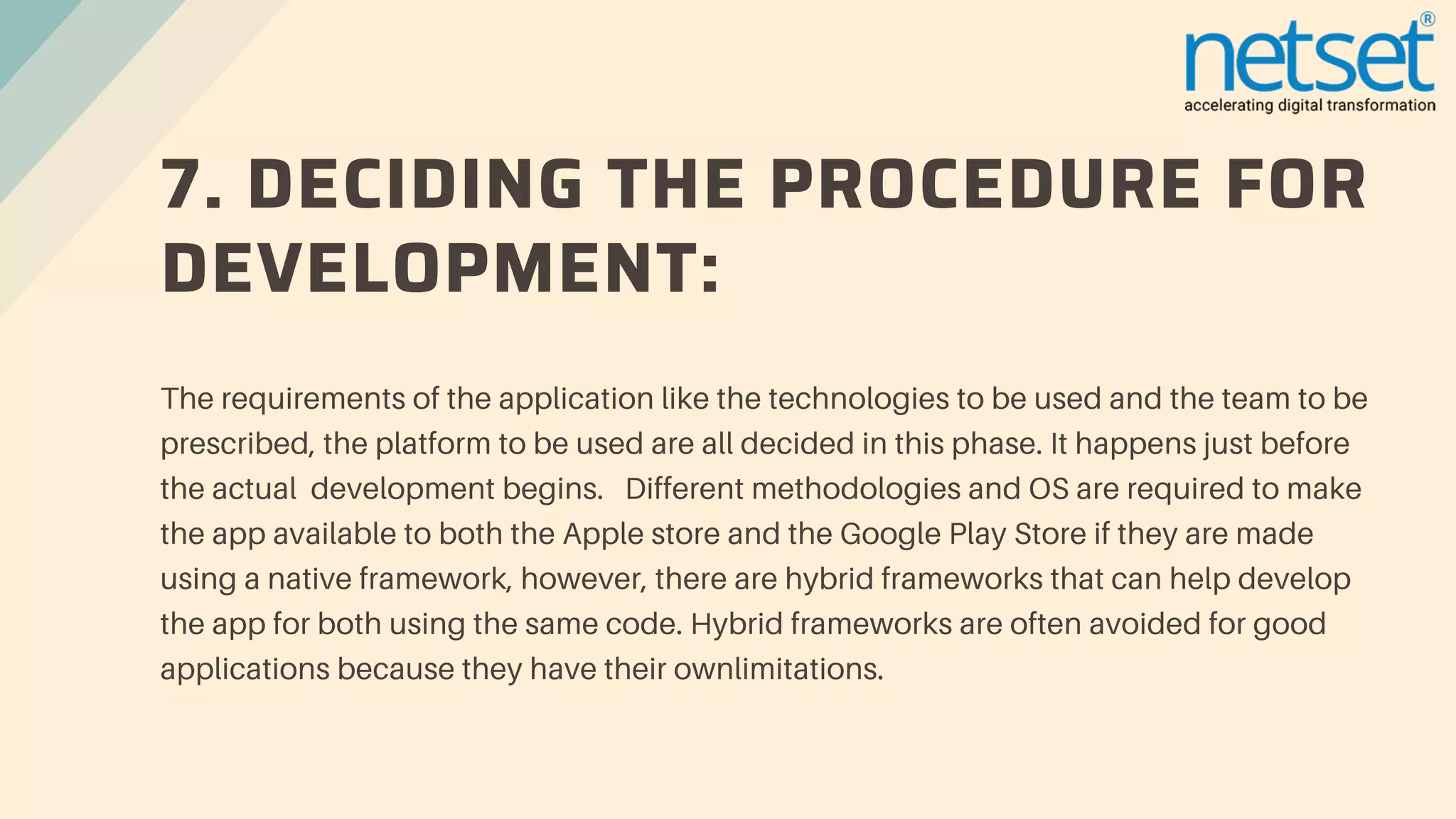 7. DECIDING THE PROCEDURE FOR
DEVELOPMENT:
The requirements of the application like the technologies to be used and the team to be
prescribed, the platform to be used are all decided in this phase. It happens just before
the actual development begins. Different methodologies and OS are required to make
the app available to both the Apple store and the Google Play Store if they are made
using a native framework, however, there are hybrid frameworks that can help develop
the app for both using the same code. Hybrid frameworks are often avoided for good
applications because they have their ownlimitations.
 