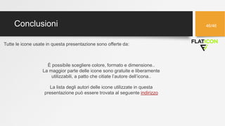 Conclusioni 46/46
Tutte le icone usate in questa presentazione sono offerte da:
La lista degli autori delle icone utilizzate in questa
presentazione può essere trovata al seguente indirizzo
È possibile scegliere colore, formato e dimensione..
La maggior parte delle icone sono gratuite e liberamente
utilizzabili, a patto che citiate l’autore dell’icona..
 