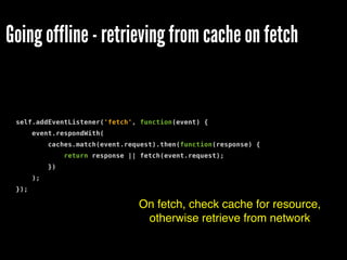 Going offline - retrieving from cache on fetch
self.addEventListener('fetch', function(event) {
event.respondWith(
caches.match(event.request).then(function(response) {
return response || fetch(event.request);
})
);
});
On fetch, check cache for resource,
otherwise retrieve from network
 
