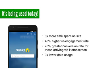 It’s being used today!
• 3x more time spent on site
• 40% higher re-engagement rate
• 70% greater conversion rate for
those arriving via Homescreen
• 3x lower data usage
 