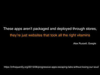 These apps aren’t packaged and deployed through stores,
they’re just websites that took all the right vitamins
https://infrequently.org/2015/06/progressive-apps-escaping-tabs-without-losing-our-soul/
Alex Russell, Google
 