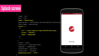 Splash screen
{
"lang": "en",
"dir": "ltr",
"name": "Monitoring",
"description": "Performance and Availability Monitoring by NCC Group",
"short_name": "Monitoring",
"icons": [
{
"src": "icons/logo/ncc-logo-144x144-white.png",
"sizes": "144x144",
"type": "image/png"
},
. . .
],
"scope": "/pwa",
"start_url": "/pwa/index.html",
"display": "standalone",
"orientation": "portrait",
"theme_color": "#c41230",
"background_color": "#fff",
}
 