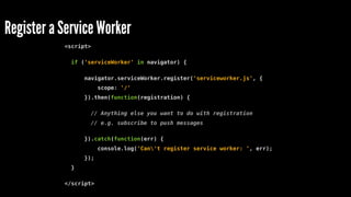 <script>
if ('serviceWorker' in navigator) {
navigator.serviceWorker.register('serviceworker.js', {
scope: '/'
}).then(function(registration) {
// Anything else you want to do with registration
// e.g. subscribe to push messages
}).catch(function(err) {
console.log('Can't register service worker: ', err);
});
}
</script>
Register a Service Worker
 