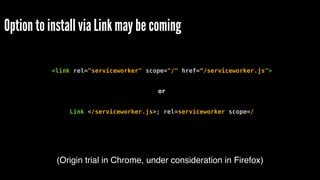 Option to install via Link may be coming
<link rel="serviceworker" scope="/" href=“/serviceworker.js">
or
Link </serviceworker.js>; rel=serviceworker scope=/
(Origin trial in Chrome, under consideration in Firefox)
 